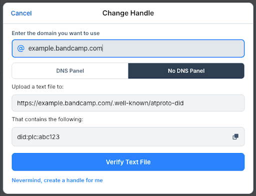 A screenshot of the domain field. The header of this module reads “Change Handle” with a blue highlighted link to “Cancel” to the left. The text abode the first field is “Enter the domain you want to use” and there’s a highlighted space that has “example.bandcamp.com” written in. Beneath that is a clickable toggle for “DNS Panel” and “No DNS Panel” with the “No DNS Panel” option greyed out to indicate that is the current selection. There are two additional fields in this module, the top one with the description “Upload a text file to:” that is filled out as “https://example.bandcamp.com/.well-known/atproto-did”, and beneath that another one stating “That contains the following:” filled in with “did:plc:avc123”. Finally, the bottom blue clickable button states “Verify Text File” and there is also a link with the text “Nevermind, create a handle for me”.