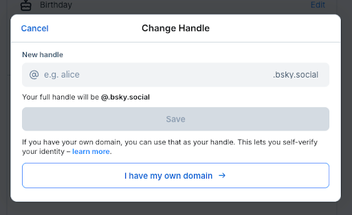 A screenshot of the “Change Handle” module from Bluesky. At the top of the module is a blank field with the subject “New handle” above it that reads “@ e.g. alice” as the sample handle ending with “.bskysocial”. Below that there is helper text that reads, “Your full handle will be @.bsky.social” bolded. There is a greyed out “Save” button beneath. Under “Save” there is additional helper text stating “If you have your own domain, you can use that as your handle. This lets you self-verify your identity - learn more.”. There is also another button at the bottom of this module that stats “I have my own domain” with an arrow pointing to the right.
